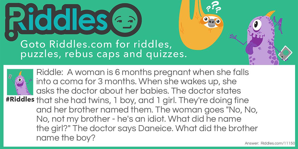 Riddle: A woman is 6 months pregnant when she falls into a coma for 3 months. When she wakes up, she asks the doctor about her babies. The doctor states that she had twins, 1 boy, and 1 girl. They're doing fine and her brother named them. The woman goes "No, No, No, not my brother - he's an idiot. What did he name the girl?" The doctor says Daneice. What did the brother name the boy? Answer: Danephew