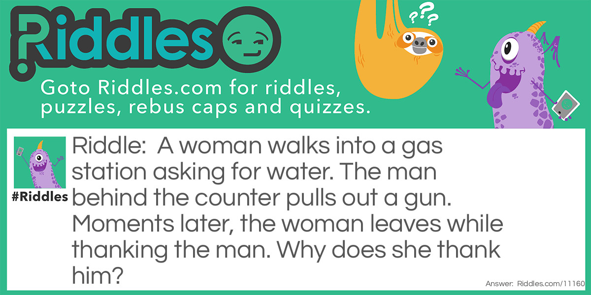 A woman walks into a gas station asking for water. The man behind the counter pulls out a gun. Moments later, the woman leaves while thanking the man. Why does she thank him?