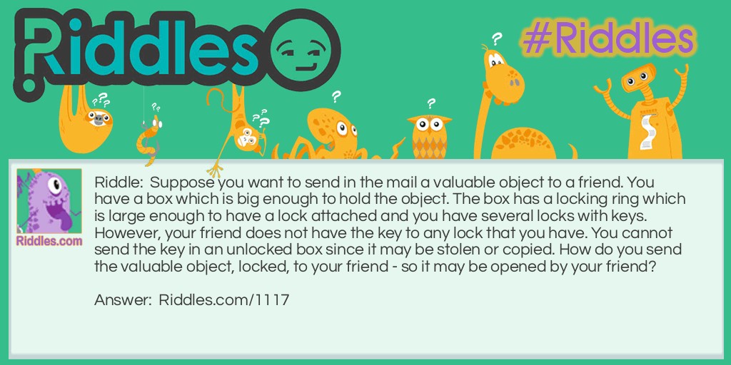 Riddle: Suppose you want to send in the mail a valuable object to a friend. You have a box which is big enough to hold the object. The box has a locking ring which is large enough to have a lock attached and you have several locks with keys. However, your friend does not have the key to any lock that you have. You cannot send the key in an unlocked box since it may be stolen or copied. How do you send the valuable object, locked, to your friend - so it may be opened by your friend?   Answer: Send the box with a lock attached and locked. Your friend attaches his or her own lock and sends the box back to you. You remove your lock and send it back to your friend. Your friend may then remove the lock she or he put on and open the box.
