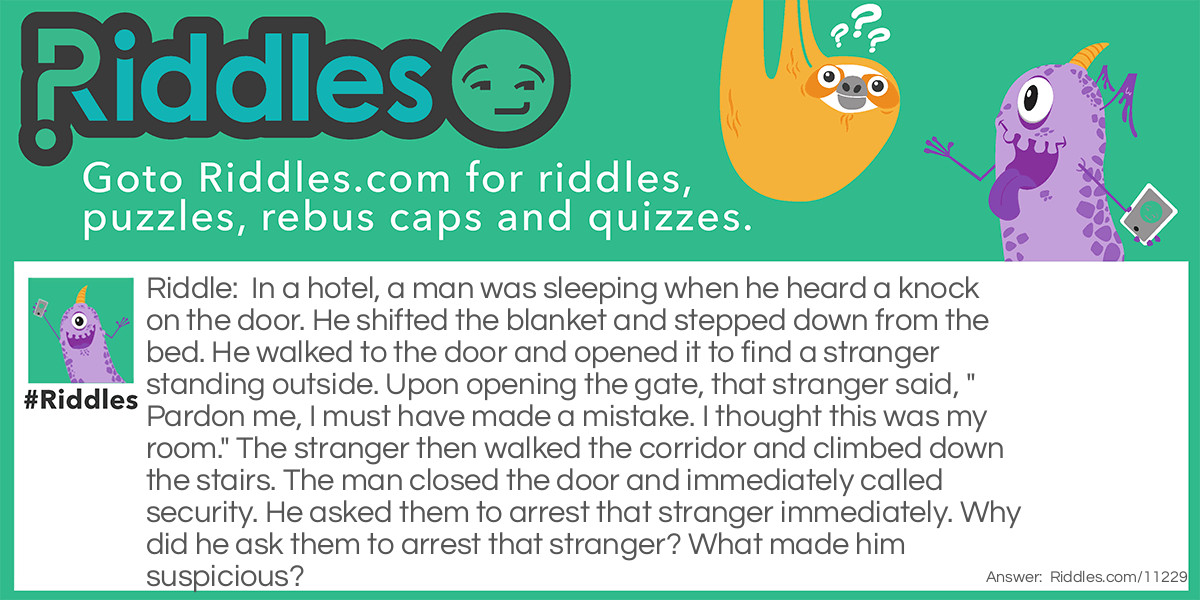 In a hotel, a man was sleeping when he heard a knock on the door. He shifted the blanket and stepped down from the bed. He walked to the door and opened it to find a stranger standing outside. Upon opening the gate, that stranger said, "Pardon me, I must have made a mistake. I thought this was my room." The stranger then walked the corridor and climbed down the stairs. The man closed the door and immediately called security. He asked them to arrest that stranger immediately. Why did he ask them to arrest that stranger? What made him suspicious?