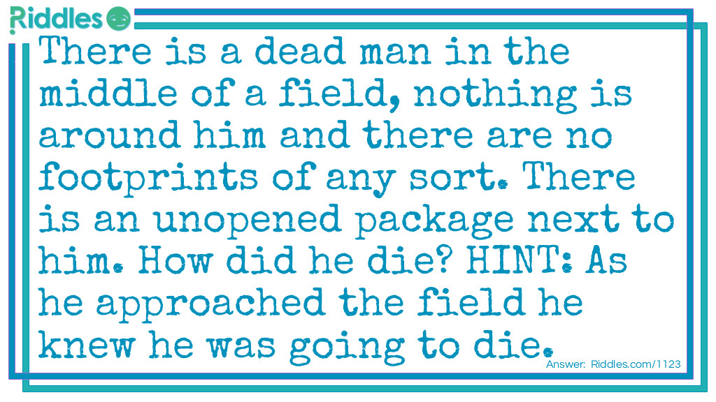 Riddle: There is a dead man in the middle of a field, nothing is around him and there are no footprints of any sort. There is an unopened package next to him. How did he die? HINT: As he approached the field he knew he was going to die. Answer: Failed Parachute