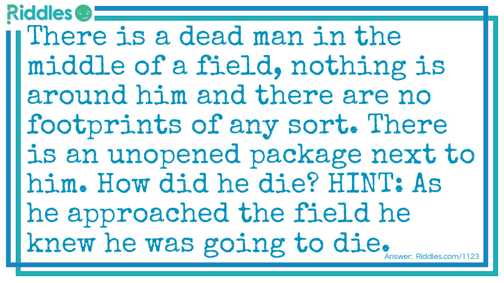 There is a dead man in the middle of a field, nothing is around him and there are no footprints of any sort. There is an unopened package next to him. How did he die? HINT: As he approached the field he knew he was going to die.