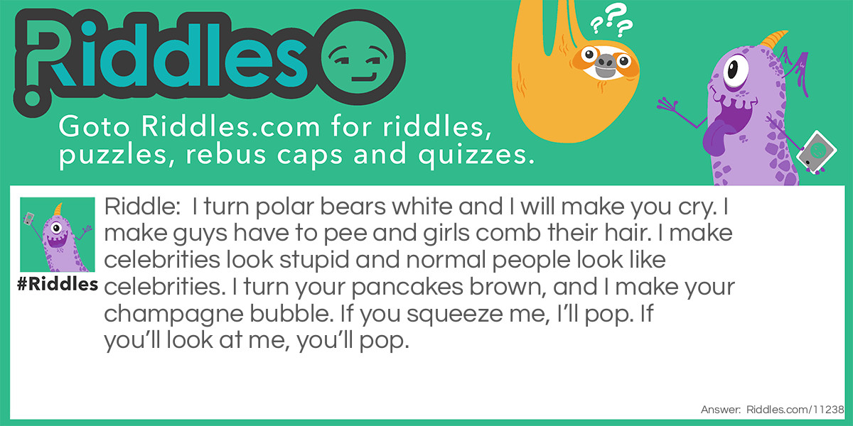I turn polar bears white and I will make you cry. I make guys have to pee and girls comb their hair. I make celebrities look stupid and normal people look like celebrities. I turn your pancakes brown, and I make your champagne bubble. If you squeeze me, I’ll pop. If you’ll look at me, you’ll pop.