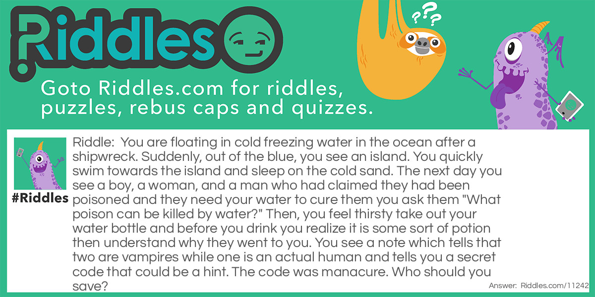 You are floating in cold freezing water in the ocean after a shipwreck. Suddenly, out of the blue, you see an island. You quickly swim towards the island and sleep on the cold sand. The next day you see a boy, a woman, and a man who had claimed they had been poisoned and they need your water to cure them you ask them "What poison can be killed by water?" Then, you feel thirsty take out your water bottle and before you drink you realize it is some sort of potion then understand why they went to you. You see a note which tells that two are vampires while one is an actual human and tells you a secret code that could be a hint. The code was manacure. Who should you save?