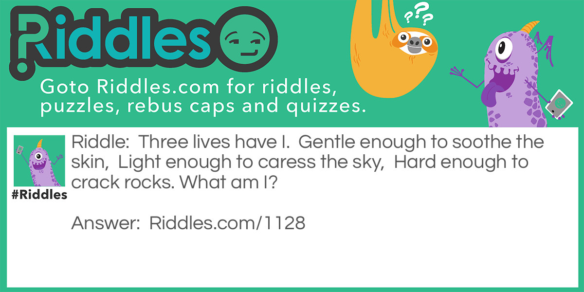 Riddle: Three lives have I.  Gentle enough to soothe the skin,  Light enough to caress the sky,  Hard enough to crack rocks. What am I? Answer: Water.