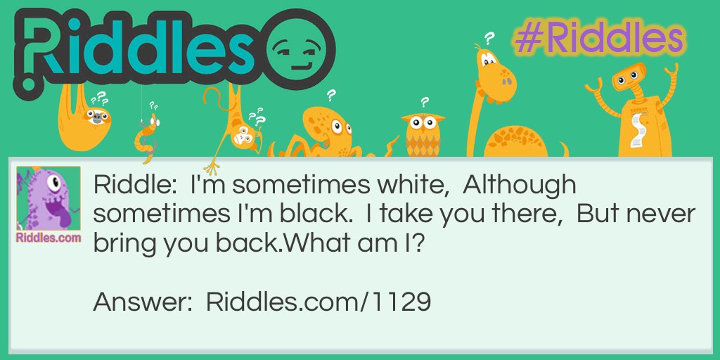 I'm sometimes white,  Although sometimes I'm black.  I take you there,  But never bring you back.
What am I?