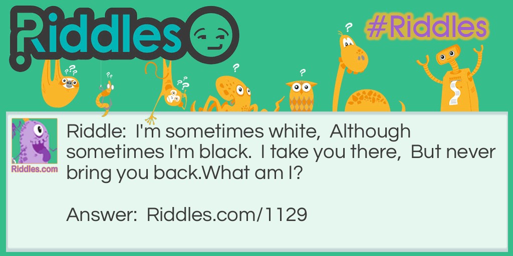 I'm sometimes white,  Although sometimes I'm black.  I take you there,  But never bring you back.
What am I?