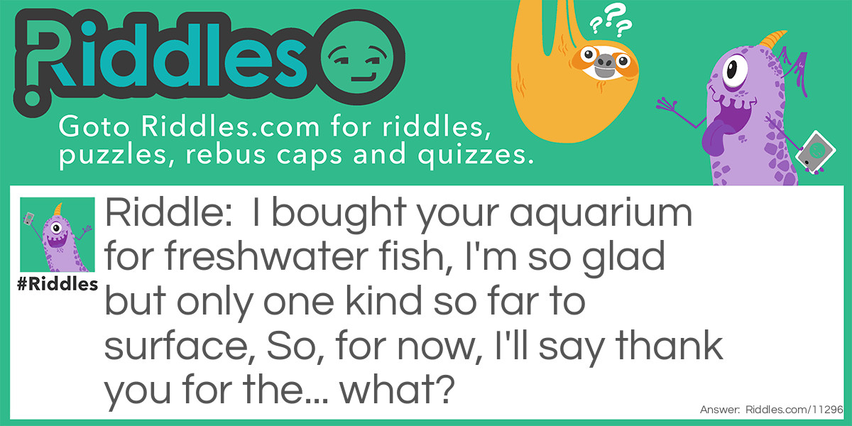 I bought your aquarium for freshwater fish, I'm so glad but only one kind so far to surface, So, for now, I'll say thank you for the... what?