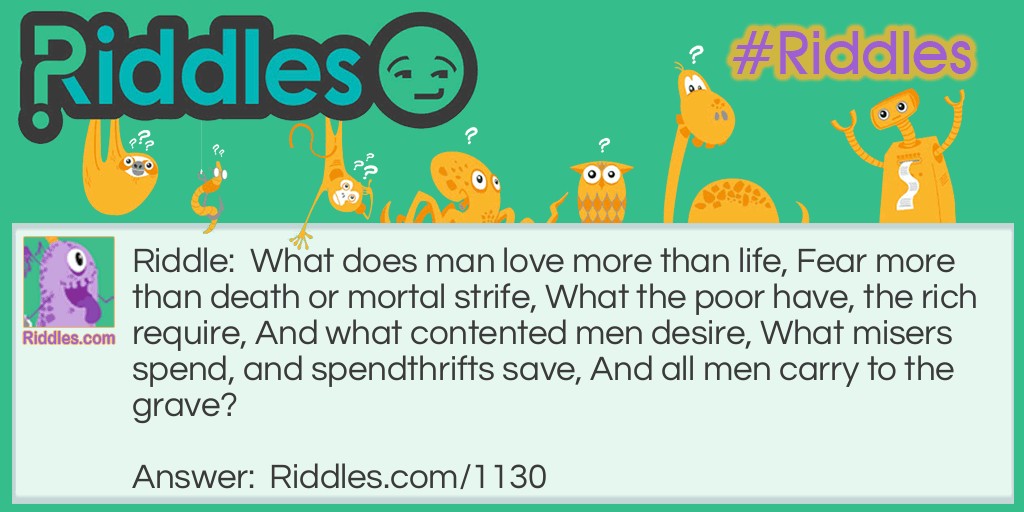 Riddle: What does man love more than life, Fear more than death or mortal strife, What the poor have, the rich require, And what contented men desire, What misers spend, and spendthrifts save, And all men carry to the grave? Answer: Nothing.