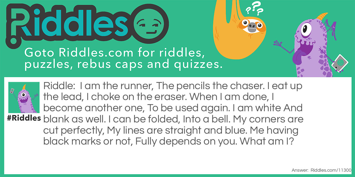 I am the runner, The pencils the chaser. I eat up the lead, I choke on the eraser. When I am done, I become another one, To be used again. I am white And blank as well. I can be folded, Into a bell. My corners are cut perfectly, My lines are straight and blue. Me having black marks or not, Fully depends on you. What am I?