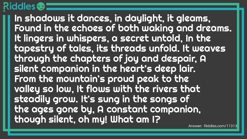 In shadows it dances, in daylight, it gleams, Found in the echoes of both waking and dreams. It lingers in whispers, a secret untold, In the tapestry of tales, its threads unfold. It weaves through the chapters of joy and despair, A silent companion in the heart’s deep lair. From the mountain’s proud peak to the valley so low, It flows with the rivers that steadily grow. It’s sung in the songs of the ages gone by, A constant companion, though silent, oh my! What am I?