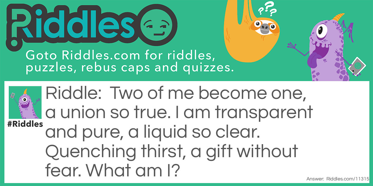 Two of me become one, a union so true. I am transparent and pure, a liquid so clear. Quenching thirst, a gift without fear. What am I?