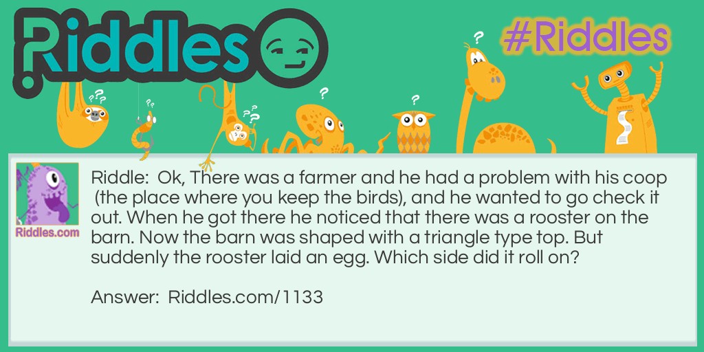 Riddle: There was a farmer who had a problem with his chicken coop, and he wanted to go check it out. When he got there he noticed that there was a rooster on top of the barn. Now the barn was shaped with a triangle-type top. But suddenly the rooster laid an egg. Which side did it roll on? Answer: It didn't because roosters don't lay eggs.