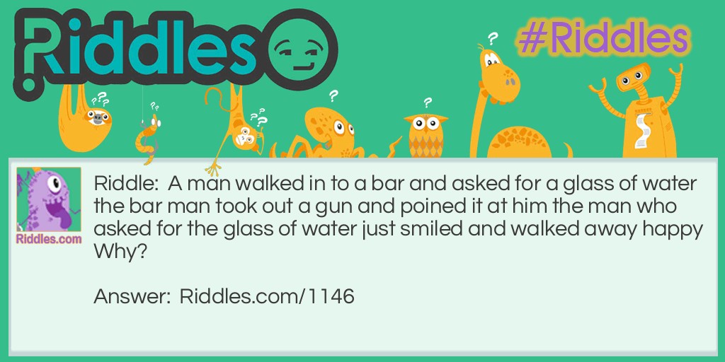 Riddle: A man walked in to a bar and asked for a glass of water the bar man took out a gun and poined it at him the man who asked for the glass of water just smiled and walked away happy Why? Answer: He had the hicupps