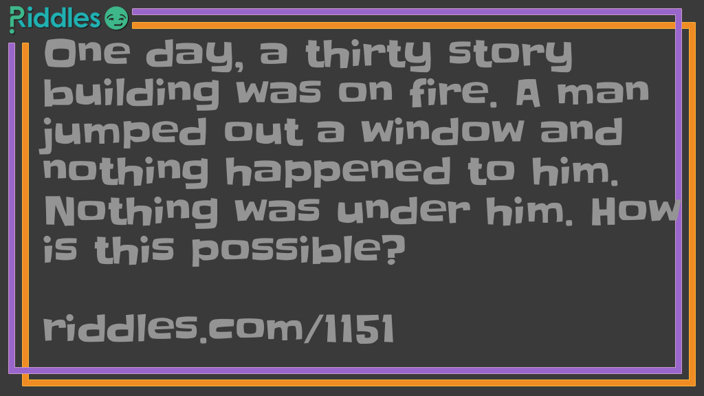Riddle: One day, a thirty-story building was on fire. A man jumped out a window and nothing happened to him. Nothing was under him. How is this possible? Answer: He was first floor.