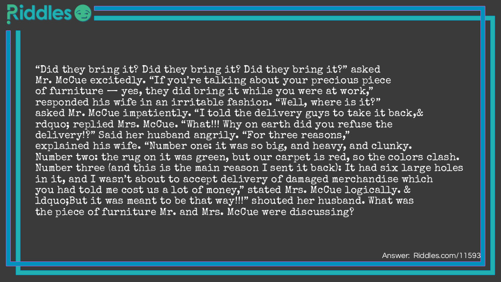 “Did they bring it? Did they bring it? Did they bring it?” asked Mr. McCue excitedly. “If you’re talking about your precious piece of furniture — yes, they did bring it while you were at work,” responded his wife in an irritable fashion. “Well, where is it?” asked Mr. McCue impatiently. “I told the delivery guys to take it back,” replied Mrs. McCue. “What!!! Why on earth did you refuse the delivery!?” Said her husband angrily. “For three reasons,” explained his wife. “Number one: it was so big, and heavy, and clunky. Number two: the rug on it was green, but our carpet is red, so the colors clash. Number three (and this is the main reason I sent it back): It had six large holes in it, and I wasn’t about to accept delivery of damaged merchandise which you had told me cost us a lot of money,” stated Mrs. McCue logically. “But it was meant to be that way!!!” shouted her husband. What was the piece of furniture Mr. and Mrs. McCue were discussing?