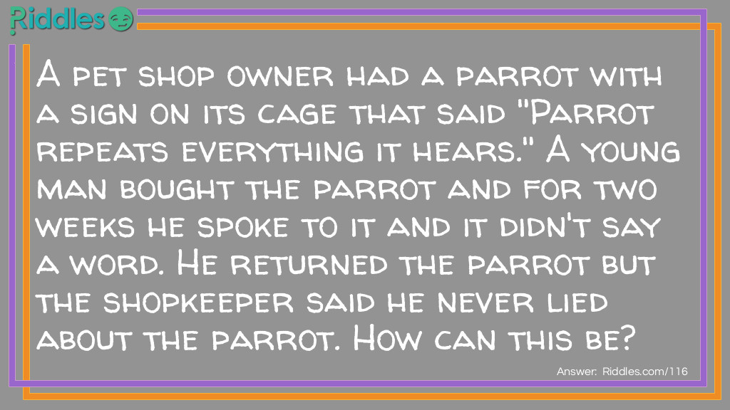 A pet shop owner had a parrot with a sign on its cage that said "Parrot repeats everything it hears." A young man bought the parrot and for two weeks he spoke to it and it didn't say a word. He returned the parrot but the shopkeeper said he never lied about the parrot. How can this be?