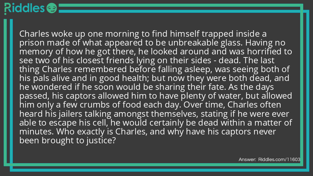 Charles woke up one morning to find himself trapped inside a prison made of what appeared to be unbreakable glass. Having no memory of how he got there, he looked around and was horrified to see two of his closest friends lying on their sides - dead. The last thing Charles remembered before falling asleep, was seeing both of his pals alive and in good health; but now they were both dead, and he wondered if he soon would be sharing their fate. As the days passed, his captors allowed him to have plenty of water, but allowed him only a few crumbs of food each day. Over time, Charles often heard his jailers talking amongst themselves, stating if he were ever able to escape his cell, he would certainly be dead within a matter of minutes. Who exactly is Charles, and why have his captors never been brought to justice?