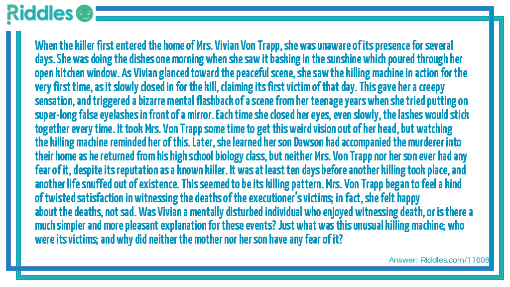 When the killer first entered the home of Mrs. Vivian Von Trapp, she was unaware of its presence for several days. She was doing the dishes one morning when she saw it basking in the sunshine which poured through her open kitchen window. As Vivian glanced toward the peaceful scene, she saw the killing machine in action for the very first time, as it slowly closed in for the kill, claiming its first victim of that day. This gave her a creepy sensation, and triggered a bizarre mental flashback of a scene from her teenage years when she tried putting on super-long false eyelashes in front of a mirror. Each time she closed her eyes, even slowly, the lashes would stick together every time. It took Mrs. Von Trapp some time to get this weird vision out of her head, but watching the killing machine reminded her of this. Later, she learned her son Dawson had accompanied the murderer into their home as he returned from his high school biology class, but neither Mrs. Von Trapp nor her son ever had any fear of it, despite its reputation as a known killer. It was at least ten days before another killing took place, and another life snuffed out of existence. This seemed to be its killing pattern. Mrs. Von Trapp began to feel a kind of twisted satisfaction in witnessing the deaths of the executioner’s victims; in fact, she felt happy about the deaths, not sad. Was Vivian a mentally disturbed individual who enjoyed witnessing death, or is there a much simpler and more pleasant explanation for these events? Just what was this unusual killing machine; who were its victims; and why did neither the mother nor her son have any fear of it?