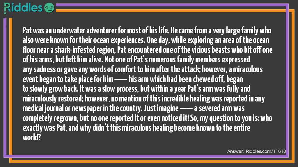 Pat was an underwater adventurer for most of his life. He came from a very large family who also were known for their ocean experiences. One day, while exploring an area of the ocean floor near a shark-infested region, Pat encountered one of the vicious beasts who bit off one of his arms, but left him alive. Not one of Pat’s numerous family members expressed any sadness or gave any words of comfort to him after the attack; however, a miraculous event began to take place for him —— his arm which had been chewed off, began to slowly grow back. It was a slow process, but within a year Pat’s arm was fully and miraculously restored; however, no mention of this incredible healing was reported in any medical journal or newspaper in the country. Just imagine —— a severed arm was completely regrown, but no one reported it or even noticed it! So, my question to you is: who exactly was Pat, and why didn’t this miraculous healing become known to the entire world?