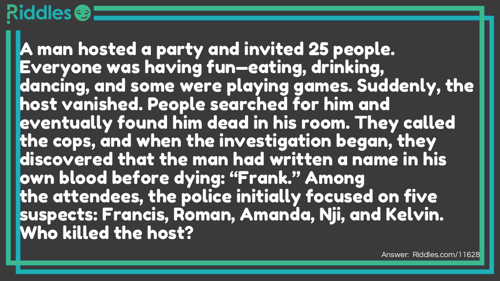 A man hosted a party and invited 25 people. Everyone was having fun&mdash;eating, drinking, dancing, and some were playing games. Suddenly, the host vanished. People searched for him and eventually found him dead in his room. They called the cops, and when the investigation began, they discovered that the man had written a name in his own blood before dying: &ldquo;Frank.&rdquo; Among the attendees, the police initially focused on five suspects: Francis, Roman, Amanda, Nji, and Kelvin. Who killed the host?