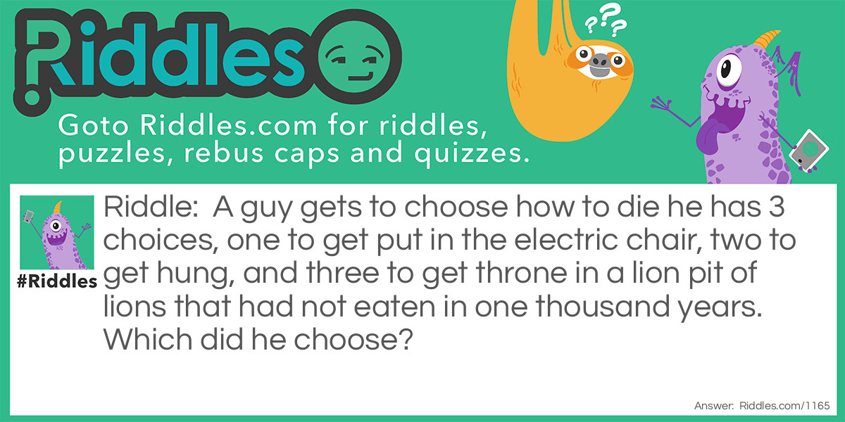 A guy gets to choose how to die. He has 3 choices, one to get put in the electric chair, two to get hung, and three to get thrown into a lion pit of lions that had not eaten in one thousand years.
Which did he choose?