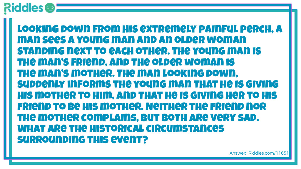 Looking down from his extremely painful perch, a man sees a young man and an older woman standing next to each other. The young man is the man&rsquo;s friend, and the older woman is the man&rsquo;s mother. The man looking down, suddenly informs the young man that he is giving his mother to him, and that he is giving her to his friend to be his mother. Neither the friend nor the mother complains, but both are very sad. What are the historical circumstances surrounding this event?