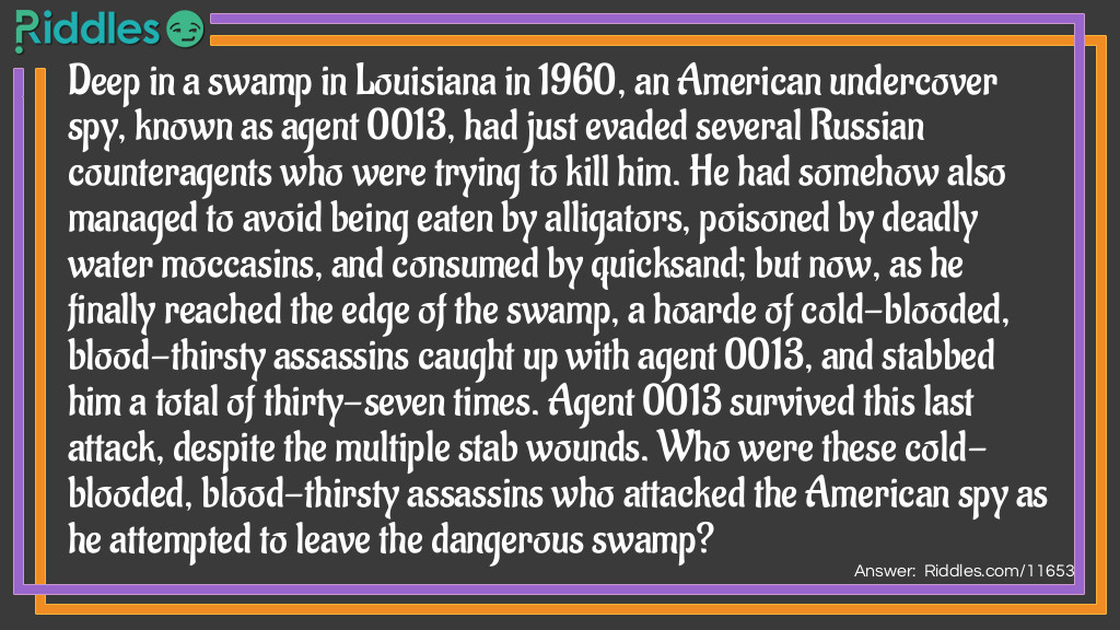Deep in a swamp in Louisiana in 1960, an American undercover spy, known as agent 0013, had just evaded several Russian counteragents who were trying to kill him. He had somehow also managed to avoid being eaten by alligators, poisoned by deadly water moccasins, and consumed by quicksand; but now, as he finally reached the edge of the swamp, a hoarde of cold-blooded, blood-thirsty assassins caught up with agent 0013, and stabbed him a total of thirty-seven times. Agent 0013 survived this last attack, despite the multiple stab wounds. Who were these cold-blooded, blood-thirsty assassins who attacked the American spy as he attempted to leave the dangerous swamp?