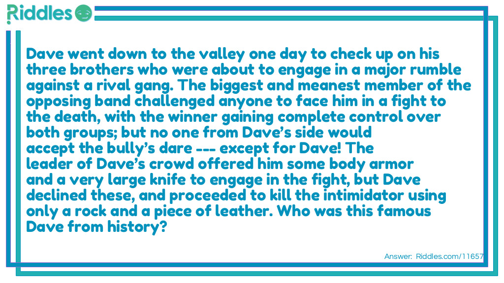 Dave went down to the valley one day to check up on his three brothers who were about to engage in a major rumble against a rival gang. The biggest and meanest member of the opposing band challenged anyone to face him in a fight to the death, with the winner gaining complete control over both groups; but no one from Dave&rsquo;s side would accept the bully&rsquo;s dare --- except for Dave! The leader of Dave&rsquo;s crowd offered him some body armor and a very large knife to engage in the fight, but Dave declined these, and proceeded to kill the intimidator using only a rock and a piece of leather. Who was this famous Dave from history?