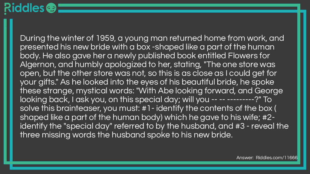 During the winter of 1959, a young man returned home from work, and presented his new bride with a box -shaped like a part of the human body. He also gave her a newly published book entitled Flowers for Algernon, and humbly apologized to her, stating, "The one store was open, but the other store was not, so this is as close as I could get for your gifts." As he looked into the eyes of his beautiful bride, he spoke these strange, mystical words: "With Abe looking forward, and George looking back, I ask you, on this special day; will you -- -- ---------?" To solve this brainteaser, you must: #1- identify the contents of the box (shaped like a part of the human body) which he gave to his wife; #2- identify the "special day" referred to by the husband, and #3 - reveal the three missing words the husband spoke to his new bride.