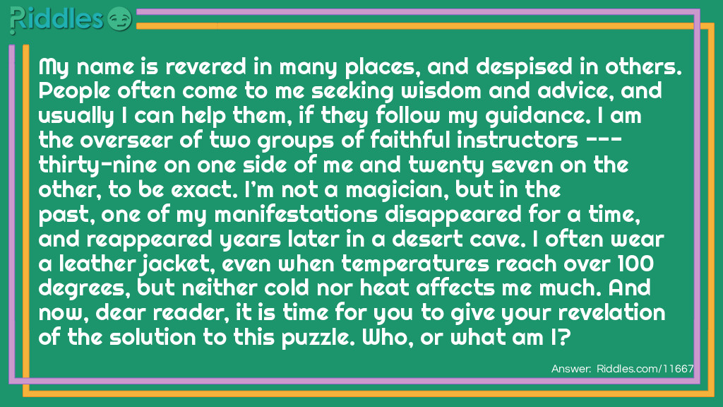 My name is revered in many places, and despised in others. People often come to me seeking wisdom and advice, and usually I can help them, if they follow my guidance. I am the overseer of two groups of faithful instructors --- thirty-nine on one side of me and twenty seven on the other, to be exact. I'm not a magician, but in the past, one of my manifestations disappeared for a time, and reappeared years later in a desert cave. I often wear a leather jacket, even when temperatures reach over 100 degrees, but neither cold nor heat affects me much. And now, dear reader, it is time for you to give your revelation of the solution to this puzzle. Who, or what am I?
