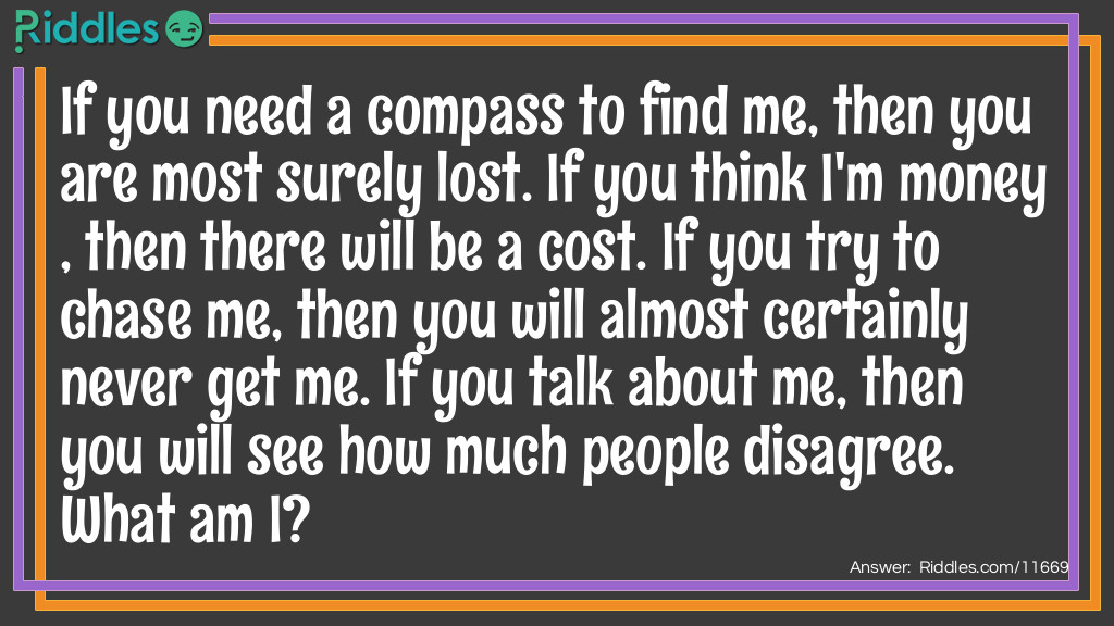 If you need a compass to find me, then you are most surely lost. If you think I'm money, then there will be a cost. If you try to chase me, then you will almost certainly never get me. If you talk about me, then you will see how much people disagree. What am I?
