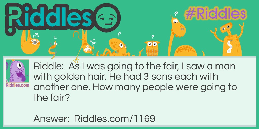 Riddle: As I was going to the fair, I saw a man with golden hair. He had 3 sons each with another one. How many people were going to the fair? Answer: One. Just me because I met the others on the way to the fair.