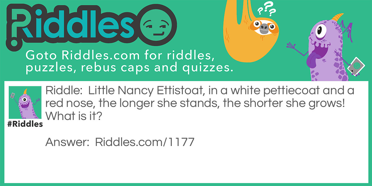 Riddle: Little Nancy Ettistoat, in a white pettiecoat and a red nose, the longer she stands, the shorter she grows! What is it? Answer: A candle.