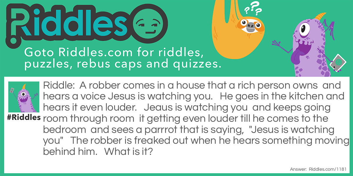 A robber comes in a house that a rich person owns  and hears a voice Jesus is watching you.   He goes in the kitchen and hears it even louder.   Jeaus is watching you  and keeps going room through room  it getting even louder till he comes to the bedroom  and sees a parrrot that is saying,  "Jesus is watching you"   The robber is freaked out when he hears something moving behind him.   What is it?