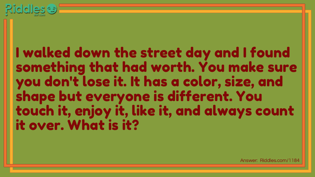 Riddle: I walked down the street day and I found something that had worth. You make sure you don't lose it. It has a color, size, and shape but everyone is different. You touch it, enjoy it, like it, and always count it over. What is it? Answer: Money.