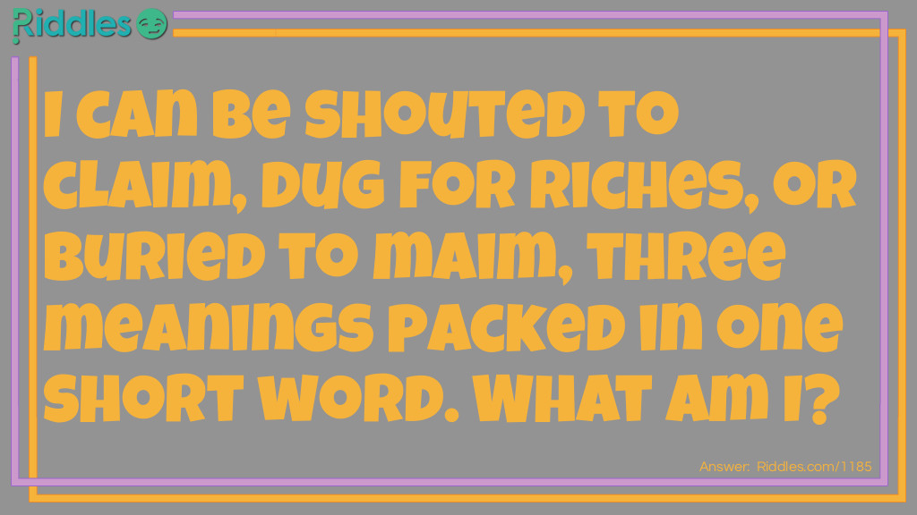 I can be shouted to claim, dug for riches, or buried to maim, three meanings packed in one short word. What am I?