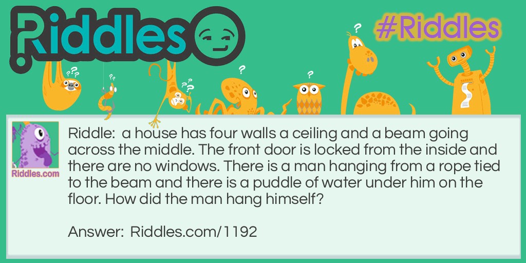 Riddle: A house has four walls a ceiling and a beam going across the middle. The front door is locked from the inside and there are no windows. There is a man hanging from a rope tied to the beam and there is a puddle of water under him on the floor. How did the man hang himself? Answer: The puddle of water under him was a ice cube that he stepped on and waited for it to melt