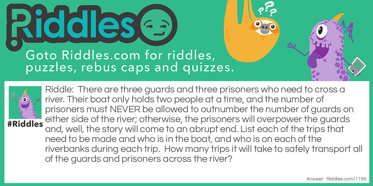 There are three guards and three prisoners who need to cross a river. Their boat only holds two people at a time, and the number of prisoners must NEVER be allowed to outnumber the number of guards on either side of the river; otherwise, the prisoners will overpower the guards and, well, the story will come to an abrupt end. List each of the trips that need to be made and who is in the boat, and who is on each of the riverbanks during each trip.  How many trips it will take to safely transport all of the guards and prisoners across the river? 