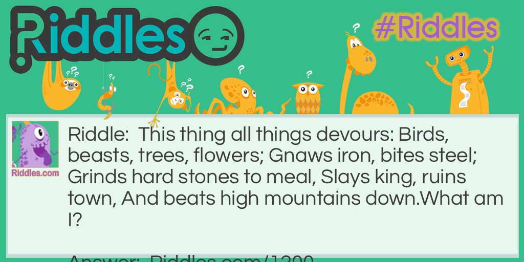 This thing all things devours: Birds, beasts, trees, flowers; Gnaws iron, bites steel; Grinds hard stones to meal, Slays king, ruins town, And beats high mountains down.
What am I?