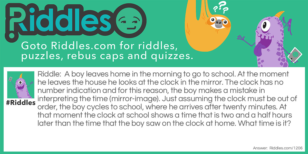 A boy leaves home in the morning to go to school. At the moment he leaves the house he looks at the clock in the mirror. The clock has no number indication and for this reason, the boy makes a mistake in interpreting the time (mirror-image). Just assuming the clock must be out of order, the boy cycles to school, where he arrives after twenty minutes. At that moment the clock at school shows a time that is two and a half hours later than the time that the boy saw on the clock at home. What time is it?