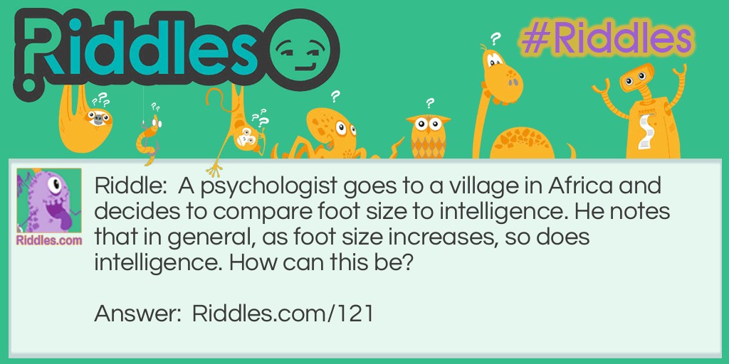 Riddle: A psychologist goes to a village in Africa and decides to compare foot size to intelligence. He notes that in general, as foot size increases, so does intelligence. How can this be?  Answer: He is measuring everyone's feet, including the feet of the very small children. So the statistics will show that larger feet belong to the smarter people, the adults. 