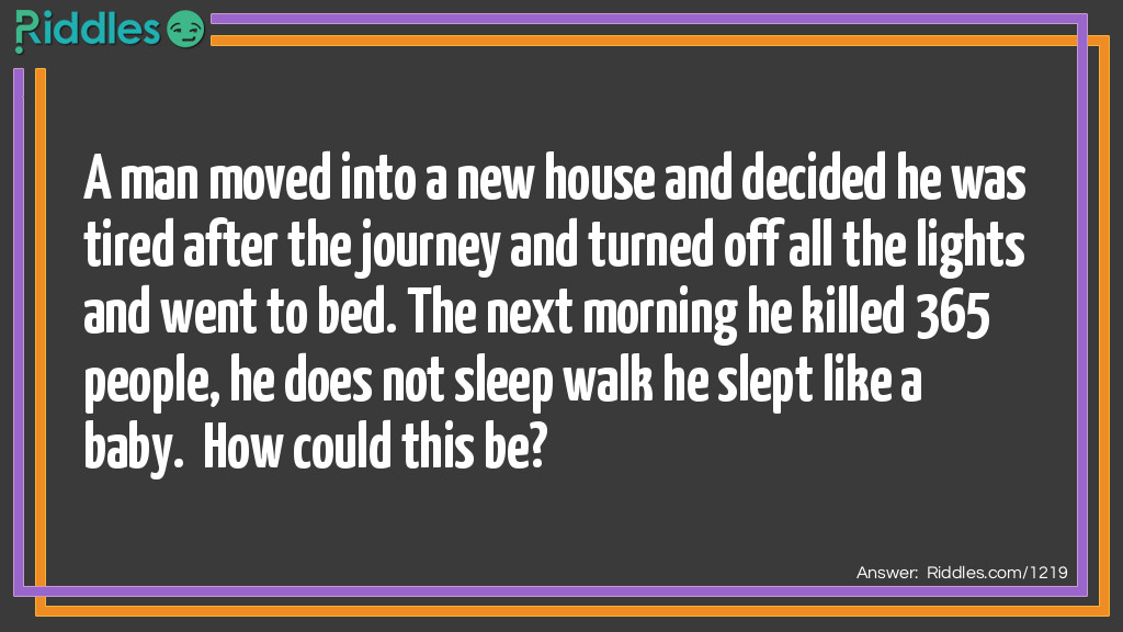 A man moved into a new house and decided he was tired after the journey and turned off all the lights and went to bed. The next morning he killed 365 people, he does not sleep walk he slept like a baby.  How could this be?