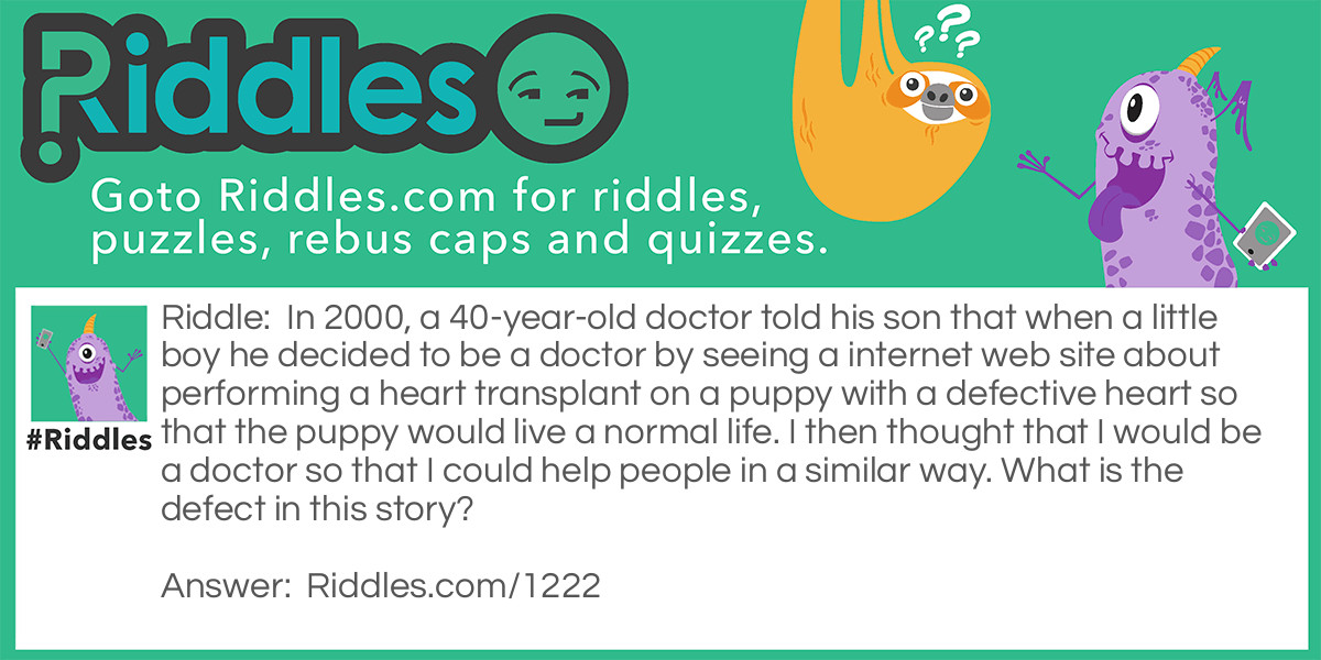 Riddle: In 2000, a 40-year-old doctor told his son that when a little boy he decided to be a doctor by seeing a internet web site about performing a heart transplant on a puppy with a defective heart so that the puppy would live a normal life. I then thought that I would be a doctor so that I could help people in a similar way. What is the defect in this story? Answer: The internet did not exist when the doctor was a little boy.