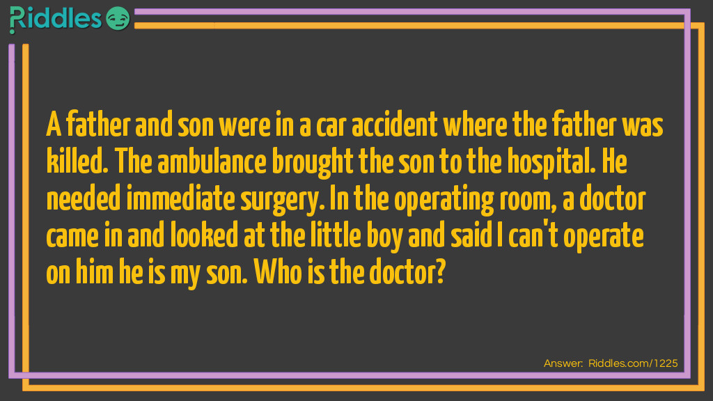 A father and son were in a car accident where the father was killed. The ambulance brought the son to the hospital. He needed immediate surgery. In the operating room, a doctor came in and looked at the little boy and said I can't operate on him he is my son.
Who is the doctor?