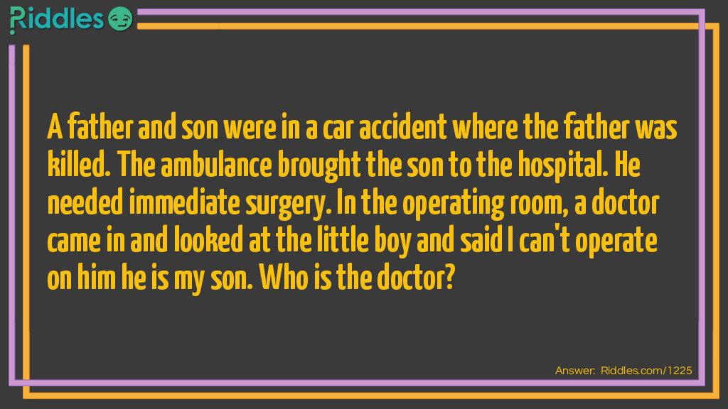 A father and son were in a car accident where the father was killed. The ambulance brought the son to the hospital. He needed immediate surgery. In the operating room, a doctor came in and looked at the little boy and said I can't operate on him he is my son.
Who is the doctor?