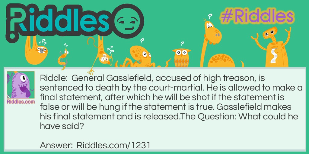 General Gasslefield, accused of high treason, is sentenced to death by court-martial. He is allowed to make a final statement, after which he will be shot if the statement is false or will be hung if the statement is true. Gasslefield makes his final statement and is released.
The Question: What could he have said?