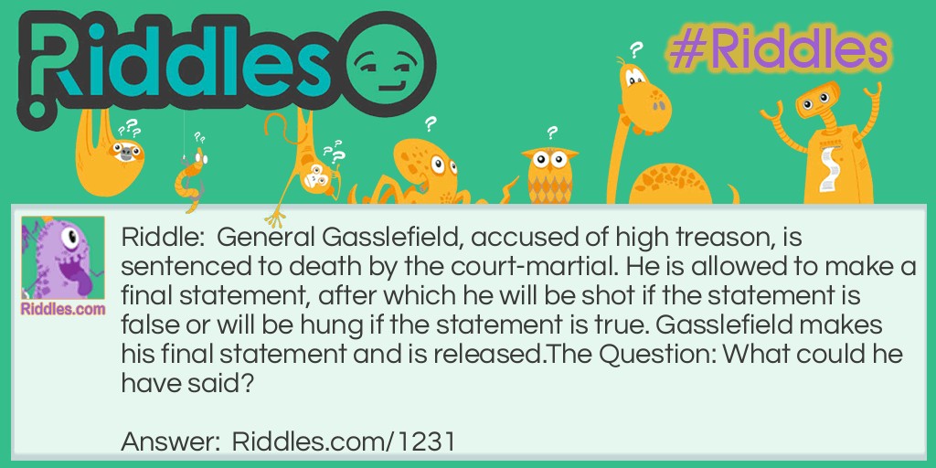 General Gasslefield, accused of high treason, is sentenced to death by court-martial. He is allowed to make a final statement, after which he will be shot if the statement is false or will be hung if the statement is true. Gasslefield makes his final statement and is released.
The Question: What could he have said?