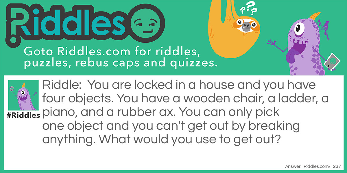 Riddle: You are locked in a house and you have four objects. You have a wooden chair, a ladder, a piano, and a rubber ax. You can only pick one object and you can't get out by breaking anything. What would you use to get out? Answer: You use the piano KEYS to ulock the door!