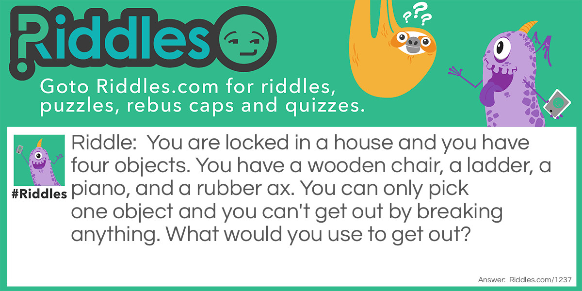 You are locked in a house and you have four objects. You have a wooden chair, a ladder, a piano, and a rubber ax. You can only pick one object and you can't get out by breaking anything. What would you use to get out?